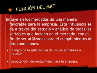 Influye en los mercados de una manera
favorable para la empresa. Esta influencia se
da a través del estudio y análisis de todas las
variables que inciden en el mercado, con el
fin de ser utilizadas para el cumplimientos de
dos condiciones:
● El logro de la satisfacción de los consumidores o
usuarios.
● La obtención de rentabilidad para la empresa.

 