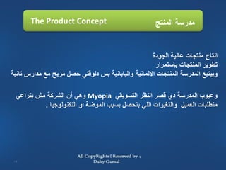 ‫‪The Product Concept‬‬                            ‫مدرسة المنتج‬


                                                     ‫انتاج منتجات عالية الجودة‬
                                                      ‫تطوير المنتجات بإستمرار‬
‫وبيتبع المدرسة المنتجات االلمانية واليابانية بس دلوقتي حصل مزيح مع مدارس تانية‬

 ‫وعيوب المدرسة دي قصر النظر التسويقي ‪ Myopia‬وهي أن الشركة مش بتراعي‬
          ‫متطلبات العميل والتغيرات اللي بتحصل بسبب الموضة او التكنولوجيا .‬




‫31‬
 