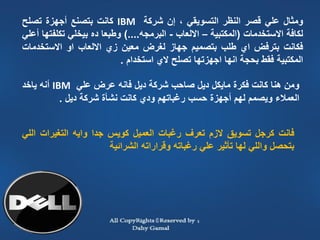 ‫ومثال علي قصر النظر التسويقي ، إن شركة ‪ IBM‬كانت بتصنع أجهزة تصلح‬
 ‫لكافة االستخدمات (المكتبية – االلعاب - البرمجه....) وطبعا ده بيخلي تكلفتها أعلي‬
 ‫فكانت بترفض اي طلب بتصميم جهاز لغرض معين زي االلعاب او االستخدمات‬
                            ‫المكتبية فقط بحجة انها اجهزتها تصلح الي استخدام .‬

 ‫ومن هنا كانت فكرة مايكل ديل صاحب شركة ديل فانه عرض علي ‪ IBM‬أنه ياخد‬
            ‫العمالء ويصمم لهم أجهزة حسب رغباتهم ودي كانت نشأة شركة ديل .‬


 ‫فانت كرجل تسويق الزم تعرف رغبات العميل كويس جدا وايه التغيرات اللي‬
                        ‫بتحصل واللي لها تأثير علي رغباته وقراراته الشرائية‬




‫41‬
 