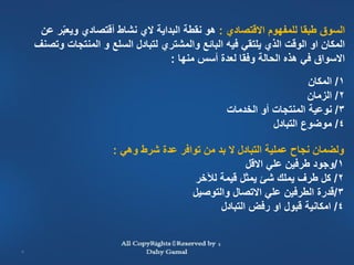 ‫السوق طبقا للمفهوم االقتصادي : هو نقطة البداية الي نشاط أقتصادي ويعبر عن‬
         ‫ّ‬
    ‫المكان او الوقت الذي يلتقي فيه البائع والمشتري لتبادل السلع و المنتجات وتصنف‬
                                   ‫االسواق في هذه الحالة وفقا لعدة أسس منها :‬
                                                                       ‫1/ المكان‬
                                                                       ‫2/ الزمان‬
                                                   ‫3/ نوعية المنتجات أو الخدمات‬
                                                              ‫4/ موضوع التبادل‬

                       ‫ولضمان نجاح عملية التبادل ال بد من توافر عدة شرط وهي :‬
                                                      ‫1/وجود طرفين علي االقل‬
                                         ‫2/ كل طرف يملك شئ يمثل قيمة لآلخر‬
                                        ‫3/قدرة الطرفين علي االتصال والتوصيل‬
                                               ‫4/ امكانية قبول او رفض التبادل‬


‫3‬
 