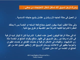 ‫ودورك كرجل تسويق أنك تستغل اشكال االحتياجات دي بمعني :‬


           ‫ان العميل في حالة الحاجه الزم يشتري علشان يشبع حاجاته االساسية .‬

    ‫وفي حالة الطلب أحيانا بيكون العميل محتاج فعال السلعه او الخدمة بس ال يمتلك‬
                 ‫المقدرة الشرائية فتتجه الشركة نحو التقسيط او طرق بيع تانية .‬

‫أما في حالة الرغبة فبيكون العميل عنده المقدرة الشرائية لكن ال تتوفر لديه الرغبة‬
                                                                             ‫ّ‬
  ‫في الشراء وهنا دور رجل التسويق في اظهار منافع وفوائد المنتج او الخدمة مثال‬
  ‫زي الشاليهات والفيالت في االماكن الراقية او خدمات الفنادق او خدمات الطيران‬
   ‫والجزئية بتظهر في االعالنات ووسائل الترويج اكتر ( بتظهر للعميل انك من غير‬
                                           ‫المنتج او الخدمه دي أنت مش عايش )‬


‫5‬
 