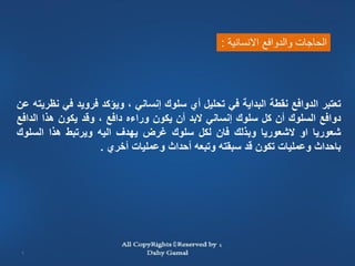 ‫الحاجات والدوافع االنسانية :‬




‫تعتبر الدوافع نقطة البداية في تحليل أي سلوك إنساني ، ويؤكد فرويد في نظريته عن‬
‫دوافع السلوك أن كل سلوك إنساني البد أن يكون وراءه دافع ، وقد يكون هذا الدافع‬
‫شعوريا او الشعوريا وبذلك فان لكل سلوك غرض يهدف اليه ويرتبط هذا السلوك‬
                    ‫باحداث وعمليات تكون قد سبقته وتبعه أحداث وعمليات أخري .‬




 ‫6‬
 