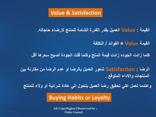 ‫‪Value & Satisfaction‬‬

             ‫القيمة : ‪ Value‬العميل يقدر القدرة الشامة للمنتج الرضاء حاجاته.‬

                                            ‫القيمة ‪ = Value‬الفوائد / التكلفة‬

          ‫كلما زادت الجوده زادت قيمة المتج وكلما قلت الجودة أصبح سعرها أقل‬

    ‫الرضا : ‪ Satisfaction‬شعور العميل بالرضا او عدم الرضا من مقارنة بين‬
                                                  ‫المنتجات واالداء المتوقع .‬
     ‫وعندما تعمل علي تحقيق رضا العميل يتحول الي عادة شرائية او والء للمنتج‬

                    ‫‪Buying Habits or Loyalty‬‬

‫8‬
 