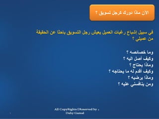 ‫اآلن ماذا دورك كرجل تسويق ؟‬


    ‫في سبيل إشباع رغبات العميل يعيش رجل التسويق باحثا عن الحقيقة‬
                                                      ‫من عميلي ؟‬

                                                   ‫وما خصائصه ؟‬
                                                 ‫وكيف أصل اليه ؟‬
                                                     ‫وماذا يحتاج ؟‬
                                         ‫وكيف أقدم له ما يحتاجه ؟‬
                                                    ‫وماذا يرضيه ؟‬
                                              ‫ومن ينافسني عليه ؟‬




‫9‬
 