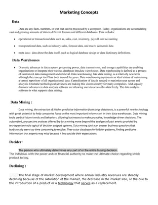 Marketing Concepts
  Data
        Data are any facts, numbers, or text that can be processed by a computer. Today, organizations are accumulating
vast and growing amounts of data in different formats and different databases. This includes:

        operational or transactional data such as, sales, cost, inventory, payroll, and accounting

        nonoperational data, such as industry sales, forecast data, and macro economic data

        meta data - data about the data itself, such as logical database design or data dictionary definitions.

  Data Warehouses
        Dramatic advances in data capture, processing power, data transmission, and storage capabilities are enabling
        organizations to integrate their various databases intodata warehouses. Data warehousing is defined as a process
        of centralized data management and retrieval. Data warehousing, like data mining, is a relatively new term
        although the concept itself has been around for years. Data warehousing represents an ideal vision of maintaining
        a central repository of all organizational data. Centralization of data is needed to maximize user access and
        analysis. Dramatic technological advances are making this vision a reality for many companies. And, equally
        dramatic advances in data analysis software are allowing users to access this data freely. The data analysis
        software is what supports data mining.



 Data Mining :
        Data mining, the extraction of hidden predictive information from large databases, is a powerful new technology
with great potential to help companies focus on the most important information in their data warehouses. Data mining
tools predict future trends and behaviors, allowing businesses to make proactive, knowledge-driven decisions. The
automated, prospective analyses offered by data mining move beyond the analyses of past events provided by
retrospective tools typical of decision support systems. Data mining tools can answer business questions that
traditionally were too time consuming to resolve. They scour databases for hidden patterns, finding predictive
information that experts may miss because it lies outside their expectations.


Decider :

       The person who ultimately determines any part of or the entire buying decision.
The individual with the power and/or financial authority to make the ultimate choice regarding which
product to buy.

Declining :

       The final stage of market development where annual industry revenues are steadily
declining because of the saturation of the market, the decrease in the market size, or the due to
the introduction of a product or a technology that serves as a replacement.
 