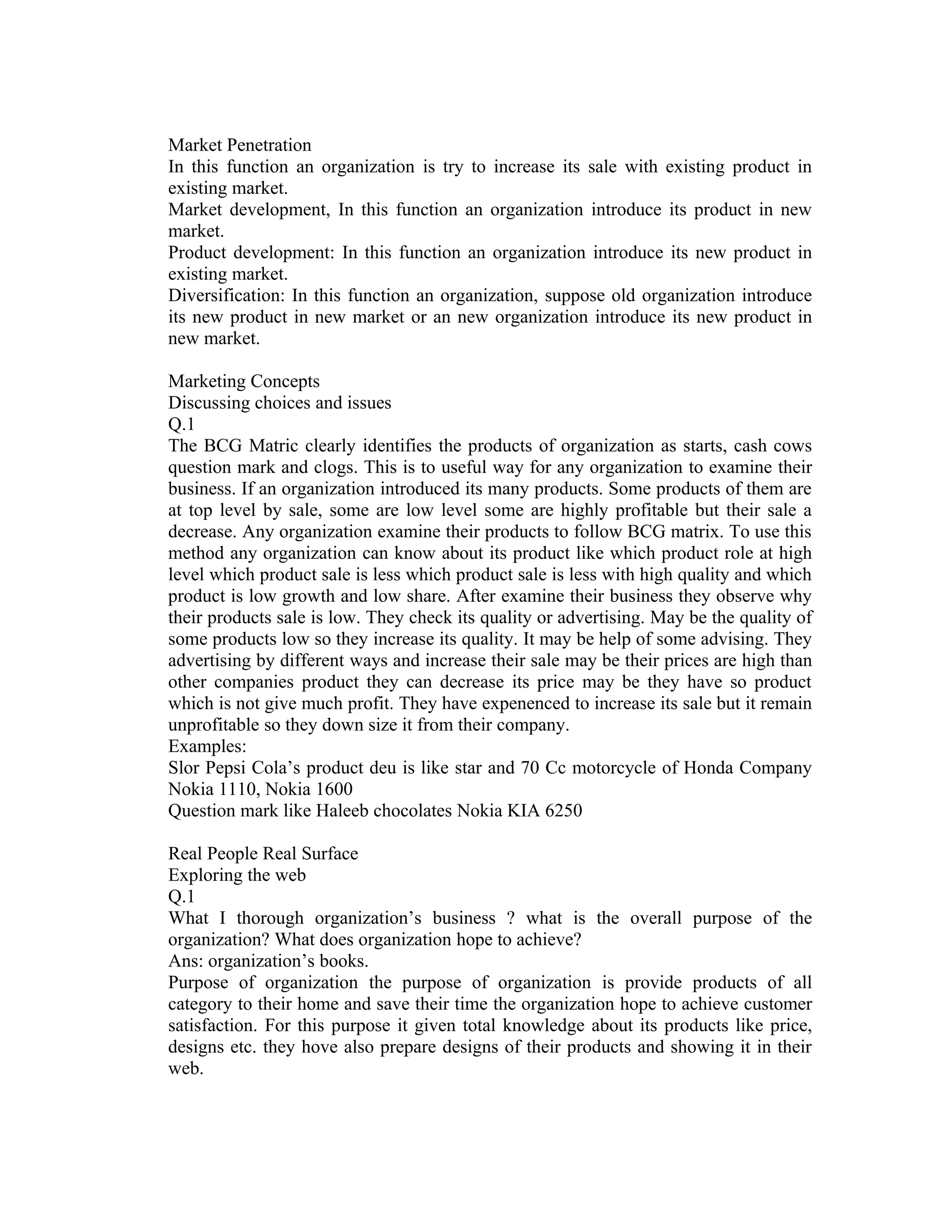 Market Penetration
In this function an organization is try to increase its sale with existing product in
existing market.
Market development, In this function an organization introduce its product in new
market.
Product development: In this function an organization introduce its new product in
existing market.
Diversification: In this function an organization, suppose old organization introduce
its new product in new market or an new organization introduce its new product in
new market.

Marketing Concepts
Discussing choices and issues
Q.1
The BCG Matric clearly identifies the products of organization as starts, cash cows
question mark and clogs. This is to useful way for any organization to examine their
business. If an organization introduced its many products. Some products of them are
at top level by sale, some are low level some are highly profitable but their sale a
decrease. Any organization examine their products to follow BCG matrix. To use this
method any organization can know about its product like which product role at high
level which product sale is less which product sale is less with high quality and which
product is low growth and low share. After examine their business they observe why
their products sale is low. They check its quality or advertising. May be the quality of
some products low so they increase its quality. It may be help of some advising. They
advertising by different ways and increase their sale may be their prices are high than
other companies product they can decrease its price may be they have so product
which is not give much profit. They have expenenced to increase its sale but it remain
unprofitable so they down size it from their company.
Examples:
Slor Pepsi Cola’s product deu is like star and 70 Cc motorcycle of Honda Company
Nokia 1110, Nokia 1600
Question mark like Haleeb chocolates Nokia KIA 6250

Real People Real Surface
Exploring the web
Q.1
What I thorough organization’s business ? what is the overall purpose of the
organization? What does organization hope to achieve?
Ans: organization’s books.
Purpose of organization the purpose of organization is provide products of all
category to their home and save their time the organization hope to achieve customer
satisfaction. For this purpose it given total knowledge about its products like price,
designs etc. they hove also prepare designs of their products and showing it in their
web.
 