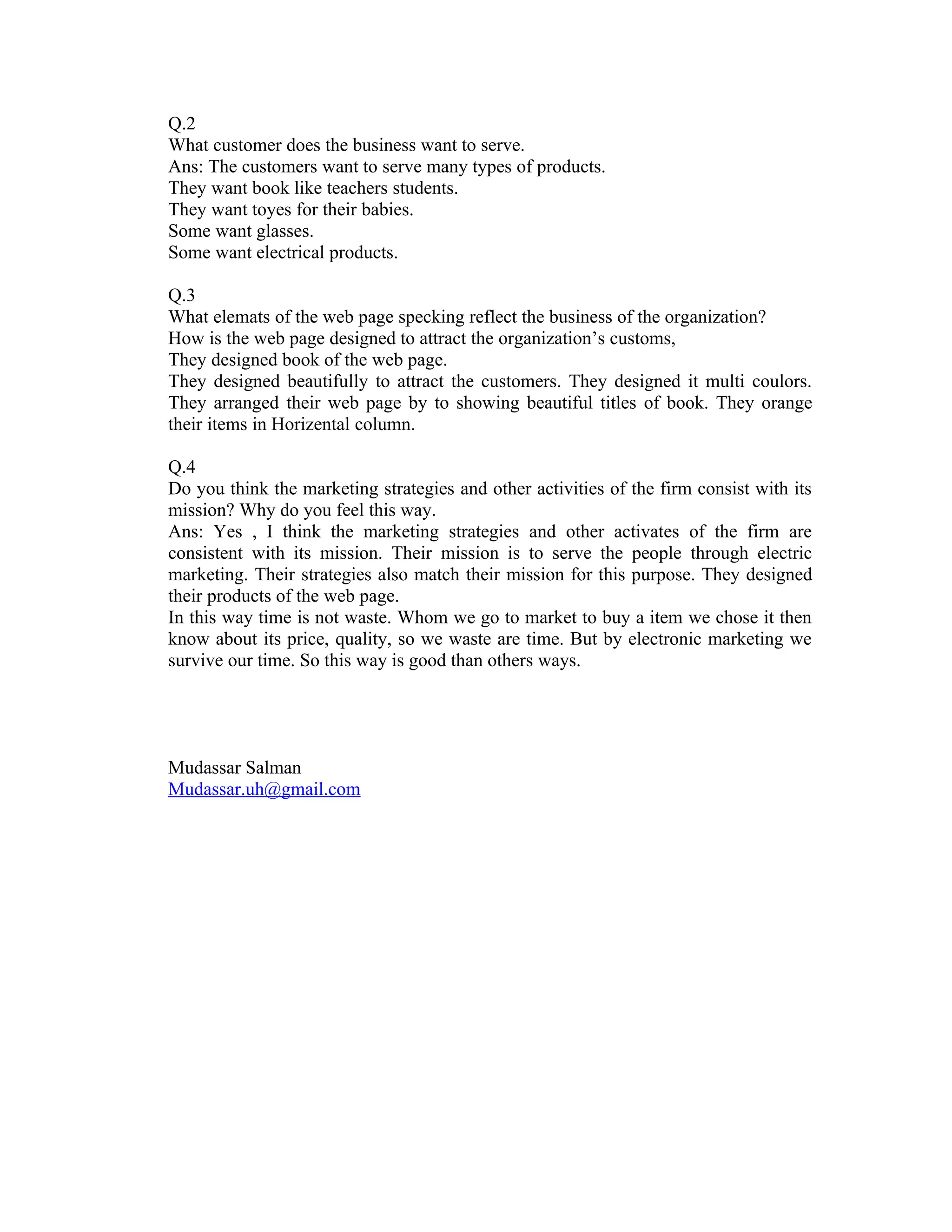 Q.2
What customer does the business want to serve.
Ans: The customers want to serve many types of products.
They want book like teachers students.
They want toyes for their babies.
Some want glasses.
Some want electrical products.

Q.3
What elemats of the web page specking reflect the business of the organization?
How is the web page designed to attract the organization’s customs,
They designed book of the web page.
They designed beautifully to attract the customers. They designed it multi coulors.
They arranged their web page by to showing beautiful titles of book. They orange
their items in Horizental column.

Q.4
Do you think the marketing strategies and other activities of the firm consist with its
mission? Why do you feel this way.
Ans: Yes , I think the marketing strategies and other activates of the firm are
consistent with its mission. Their mission is to serve the people through electric
marketing. Their strategies also match their mission for this purpose. They designed
their products of the web page.
In this way time is not waste. Whom we go to market to buy a item we chose it then
know about its price, quality, so we waste are time. But by electronic marketing we
survive our time. So this way is good than others ways.




Mudassar Salman
Mudassar.uh@gmail.com
 