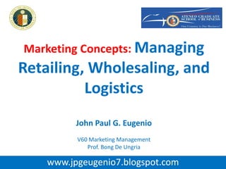 Marketing Concepts: Managing
Retailing, Wholesaling, and
Logistics
John Paul G. Eugenio
V60 Marketing Management
Prof. Bong De Ungria
www.jpgeugenio7.blogspot.com
 