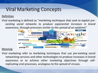 Viral Marketing Concepts
Definition
Viral marketing is defined as “marketing techniques that seek to exploit pre-
existing social networks to produce exponential increases in brand
awareness, through processes similar to the spread of an epidemic”
Meaning
Viral marketing refer to marketing techniques that use pre-existing social
networking services and other technologies to produce increases in brand
awareness or to achieve other marketing objectives through self-
replicating viral processes, analogous to the spread of viruses.
 