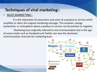 Techniques of viral marketing:-
• BUZZ MARKETING:-
It is the interaction of consumers and users of a product or service which
amplifies or alters the original marketing message. This emotion, energy,
excitement, or anticipation about a product or service can be positive or negative.
Marketing buzz originally referred to oral communication but in the age
of social media such as Facebook and Twitter are now the dominant
communication channels for marketing buzz.
 