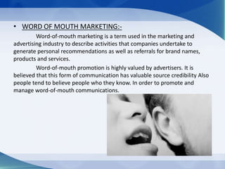 • WORD OF MOUTH MARKETING:-
Word-of-mouth marketing is a term used in the marketing and
advertising industry to describe activities that companies undertake to
generate personal recommendations as well as referrals for brand names,
products and services.
Word-of-mouth promotion is highly valued by advertisers. It is
believed that this form of communication has valuable source credibility Also
people tend to believe people who they know. In order to promote and
manage word-of-mouth communications.
 