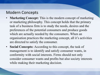 Modern Concepts
• Marketing Concept: This is the modern concept of marketing
or marketing philosophy. This concept holds t...