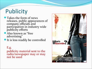 Publicity
Takes the form of news
releases, public appearances of
company officials and
participation in industry wide
publicity efforts
Also known as “free
advertising”
It is less readily be controlled
E.g.
publicity material sent to the
radio/newspaper may or may
not be used
 