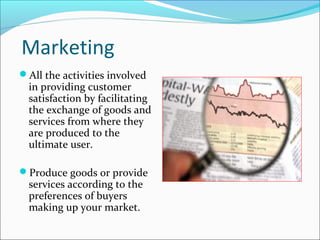 Marketing
All the activities involved
in providing customer
satisfaction by facilitating
the exchange of goods and
services from where they
are produced to the
ultimate user.
Produce goods or provide
services according to the
preferences of buyers
making up your market.
 