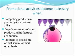 Promotional activities become necessary
when:
Competing products in
your target market are
alike
Buyer’s awareness of your
product and its features
are minimal
Products to be sold are
on self service or mail
order basis
 