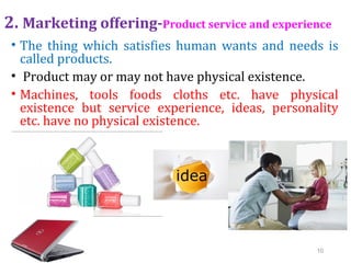 2. Marketing offering-Product service and experience
• The thing which satisfies human wants and needs is
called products.
• Product may or may not have physical existence.
• Machines, tools foods cloths etc. have physical
existence but service experience, ideas, personality
etc. have no physical existence.
10
 
