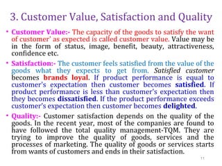 3. Customer Value, Satisfaction and Quality
• Customer Value:- The capacity of the goods to satisfy the want
of customer' as expected is called customer value. Value may be
in the form of status, image, benefit, beauty, attractiveness,
confidence etc.
• Satisfaction:- The customer feels satisfied from the value of the
goods what they expects to get from. Satisfied customer
becomes brands loyal. If product performance is equal to
customer's expectation then customer becomes satisfied. If
product performance is less than customer's expectation then
they becomes dissatisfied. If the product performance exceeds
customer’s expectation then customer becomes delighted.
• Quality:- Customer satisfaction depends on the quality of the
goods. In the recent year, most of the companies are found to
have followed the total quality management-TQM. They are
trying to improve the quality of goods, services and the
processes of marketing. The quality of goods or services starts
from wants of customers and ends in their satisfaction.
11
 