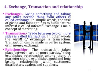 4. Exchange, Transaction and relationship
• Exchange:- Giving something and taking
any other needed thing from others is
called exchange. In simple words, the task
of giving and taking things to fulfill natural
interest is called interest. Exchange is main
concept of marketing.
• Transaction:- Trade between two or more
sides is called transaction. In other words
the result of exchange is transaction.
Transaction can be made in barter system,
or in money exchange.
• Relationship:- The transaction taken
place between two or more parties/ sides
establishes relationship among them. A
marketer should established good and long
lasting relationship with customers,
distributers, dealers and suppliers.
12
 