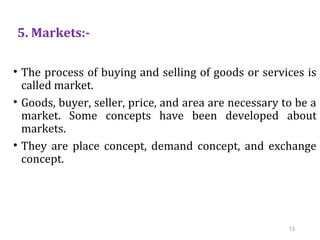 5. Markets:-
• The process of buying and selling of goods or services is
called market.
• Goods, buyer, seller, price, and area are necessary to be a
market. Some concepts have been developed about
markets.
• They are place concept, demand concept, and exchange
concept.
13
 