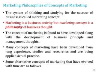 Marketing Philosophies of Concepts of Marketing
• The system of thinking and studying for the success of
business is called marketing concept.
• Marketing is a business activity but marketing concept is a
philosophy of business thought.
• The concept of marketing is found to have developed along
with the development of business principle and
management thoughts.
• Many concepts of marketing have been developed from
long experience, studies and researches and are being
applied actual practice.
• Some alternative concepts of marketing that have evolved
with time are as follows.
15
 