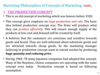 Marketing Philosophies of Concepts of Marketing cont.,
1. THE PRODUCTION CONCEPT
• This is an old concept of marketing which was famous before 1920.
• This concept gives emphasis on huge production and sale. The basic
idea behind production concept was: The firms will produce what
they can produce efficiently. This will ensure enough supply of the
products at low-cost and demand will be created by itself.
• It believes that the customers are conscious and sensitive towards
goods and brand. They are well-informed about substitute goods and
are attracted towards cheap goods. So the marketing manager
believing in production concept want to extend market by producing
huge quantity and reducing price.
• During 1960 -70 many Japanese companies had adopted this concept.
Many of the Nepalese, Chinas companies are operating with the same
concept even today. Production concept is based on following
assumption.
17
 
