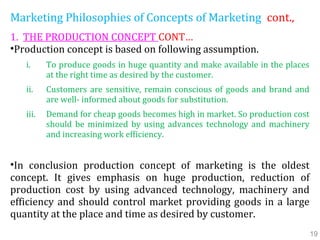 Marketing Philosophies of Concepts of Marketing cont.,
1. THE PRODUCTION CONCEPT CONT…
•Production concept is based on following assumption.
i. To produce goods in huge quantity and make available in the places
at the right time as desired by the customer.
ii. Customers are sensitive, remain conscious of goods and brand and
are well- informed about goods for substitution.
iii. Demand for cheap goods becomes high in market. So production cost
should be minimized by using advances technology and machinery
and increasing work efficiency.
•In conclusion production concept of marketing is the oldest
concept. It gives emphasis on huge production, reduction of
production cost by using advanced technology, machinery and
efficiency and should control market providing goods in a large
quantity at the place and time as desired by customer.
19
 