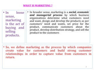 WHAT IS MARKETING ?
• In loose
sense,
marketing
is the act of
buying and
selling
products.
• In broader sense, marketing is a social, economic
and managerial process by which business
organizations determine what customers need
and want, design and develop the products as per
customers' need and wants, set price for the
product, communicate customers about the
product, develop distribution strategy, and sell the
product to the customers
• So, we define marketing as the process by which companies
create value for customers and build strong customer
relationships in order to capture value from customers in
return.
2
 