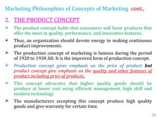 Marketing Philosophies of Concepts of Marketing cont.,
2. THE PRODUCT CONCEPT
 The product concept holds that consumers will favor products that
offer the most in quality, performance, and innovative features.
 Thus, an organization should devote energy to making continuous
product improvements.
 The production concept of marketing is famous during the period
of 1920 to 1930 AD. It is the improved form of production concept.
 Production concept gives emphasis on the price of product but
product concept give emphasis on the quality and other features of
product including price of products.
 This concept advocates that higher quality goods should be
produce at lower cost using efficient management, high skill and
modern technology.
 The manufacturers accepting this concept produce high quality
goods and give warranty for certain time.
20
 