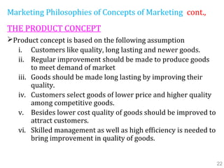 Marketing Philosophies of Concepts of Marketing cont.,
THE PRODUCT CONCEPT
Product concept is based on the following assumption
i. Customers like quality, long lasting and newer goods.
ii. Regular improvement should be made to produce goods
to meet demand of market
iii. Goods should be made long lasting by improving their
quality.
iv. Customers select goods of lower price and higher quality
among competitive goods.
v. Besides lower cost quality of goods should be improved to
attract customers.
vi. Skilled management as well as high efficiency is needed to
bring improvement in quality of goods.
22
 