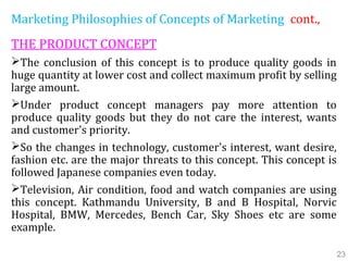 Marketing Philosophies of Concepts of Marketing cont.,
THE PRODUCT CONCEPT
The conclusion of this concept is to produce quality goods in
huge quantity at lower cost and collect maximum profit by selling
large amount.
Under product concept managers pay more attention to
produce quality goods but they do not care the interest, wants
and customer's priority.
So the changes in technology, customer's interest, want desire,
fashion etc. are the major threats to this concept. This concept is
followed Japanese companies even today.
Television, Air condition, food and watch companies are using
this concept. Kathmandu University, B and B Hospital, Norvic
Hospital, BMW, Mercedes, Bench Car, Sky Shoes etc are some
example.
23
 