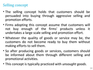 Selling concept
• The selling concept holds that customers should be
persuaded into buying through aggressive selling and
promotion efforts.
• Firms adopting this concept assume that customers will
not buy enough of the firms' products unless it
undertakes a large scale selling and promotion effort.
• Whatever the quality of goods or service may be, the
customers do not become ready to buy them without
making efforts to sell them.
• So after producing goods or services, customers should
be informed about them through different selling and
promotional activities.
• This concept is typically practiced with unsought goods.
24
 