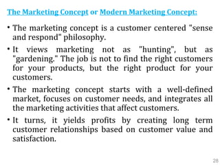 The Marketing Concept or Modern Marketing Concept:
• The marketing concept is a customer centered "sense
and respond" philosophy.
• It views marketing not as "hunting", but as
"gardening." The job is not to find the right customers
for your products, but the right product for your
customers.
• The marketing concept starts with a well-defined
market, focuses on customer needs, and integrates all
the marketing activities that affect customers.
• It turns, it yields profits by creating long term
customer relationships based on customer value and
satisfaction.
28
 