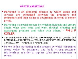WHAT IS MARKETING ?
• Marketing is an economic process by which goods and
services are exchanged between the producers and
consumers and their values is determined in terms of money
prices.
• Marketing is a social process by which individuals and groups
obtain what they need and want through creating and
exchanging products and value with others. - PHI LI P
KOTLER
• This definition includes following core concepts : NEEDS ,WANTS and
DEMANDS --- PRODUCTS------VALUE & SATISFACTION---EXCHANGE &
TRANSACTION---MARKETS & MARKETERS
• So, we define marketing as the process by which companies
create value for customers and build strong customer
relationships in order to capture value from customers in
return. 3
 