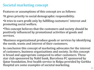 Societal marketing concept
Features or assumptions of this concept are as follows:
•It gives priority to social demographic responsibility.
•It tries to earn profit only by fulfilling customers' interest and
promoting social welfare.
•This concept believes that the customers and society should be
positively influenced by promotional activities of goods and
services.
•Business organizational produce goods or services by identifying
the needs, wants and interest of their customers.
In conclusion this concept of marketing advocates for the interest
of customers, business organizations and society. So this concept
is broad and appropriate compared to other customers. Three
star club sponsored by Nabil bank, Barcelona FC sponsored by
Qatar foundation, free health service in Rolpa provided by Gorkha
Hospital are some examples of societal marketing.
31
 