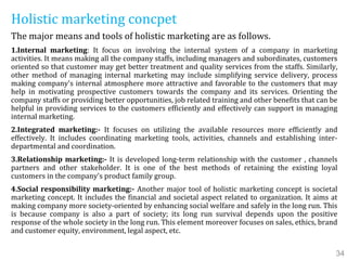 Holistic marketing concpet
The major means and tools of holistic marketing are as follows.
1.Internal marketing: It focus on involving the internal system of a company in marketing
activities. It means making all the company staffs, including managers and subordinates, customers
oriented so that customer may get better treatment and quality services from the staffs. Similarly,
other method of managing internal marketing may include simplifying service delivery, process
making company's internal atmosphere more attractive and favorable to the customers that may
help in motivating prospective customers towards the company and its services. Orienting the
company staffs or providing better opportunities, job related training and other benefits that can be
helpful in providing services to the customers efficiently and effectively can support in managing
internal marketing.
2.Integrated marketing:- It focuses on utilizing the available resources more efficiently and
effectively. It includes coordinating marketing tools, activities, channels and establishing inter-
departmental and coordination.
3.Relationship marketing:- It is developed long-term relationship with the customer , channels
partners and other stakeholder. It is one of the best methods of retaining the existing loyal
customers in the company's product family group.
4.Social responsibility marketing:- Another major tool of holistic marketing concept is societal
marketing concept. It includes the financial and societal aspect related to organization. It aims at
making company more society-oriented by enhancing social welfare and safely in the long run. This
is because company is also a part of society; its long run survival depends upon the positive
response of the whole society in the long run. This element moreover focuses on sales, ethics, brand
and customer equity, environment, legal aspect, etc.
34
 