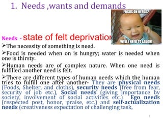 1. Needs ,wants and demands
Needs - state of felt deprivation
The necessity of something is need.
Food is needed when on is hungry; water is needed when
one is thirsty.
Human needs are of complex nature. When one need is
fulfilled another need is felt.
There are different types of human needs which the human
tries to fulfill one after another- They are physical needs
(Foods, Shelter, and cloths), security needs (free from fear,
security of job etc.), Social needs (giving importance by
society, involvement of social activities etc.) Ego needs
(respected post, honor, praise, etc.) and self-actualization
needs (creativeness expectation of challenging task,
7
 