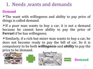 1. Needs ,wants and demands
Demand
The want with willingness and ability to pay price of
things is called demand.
If a poor man wants to buy a car, it is not a demand
because he cannot have ability to pay the price of
Ferrari if he has willingness.
Similarly, if a rich but miser man wants to buy a car, he
does not become ready to pay the bill of car. So it is
compulsory to be both willingness and ability to pay the
price to be demand.

 Demand
Wants Buying Power
9
 