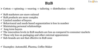 B2B
 Cotton -> spinning -> weaving -> tailoring -> distribution -> shirt
 B2B marketers are more rational
 B2B products are more complex
 Limited number of buyers
 Behavioural and needs based segmentation is less in number
 Maintaining personal relationships
 long term buyers
 The innovation levels in B2B markets are less as compared to consumer markets
 These rely less on packaging and other external appearances
 Sub-brands are not that effective in B2B zone
 Examples: Automobil, Pharma, Coffee Maker
 