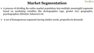 Market Segmentation
 A process of dividing the entire market population into multiple meaningful segments
based on marketing variables like demographics (age, gender etc), geographic,
psychographics (lifestyle, behavior) etc.
 A set of homogeneous segments having similar needs, properties & demands
 