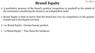 Brand Equity
 A qualitative measure of the brand’s positive recognition or goodwill in the minds of
the consumers considering the brand as an independent entity
 Brand Equity is kind of power that the brand has over its competitors or the generic
brands and is developed over time
 +ve Brand Equity - Garnier beauty product
 -ve Brand Equity – Tata Nano fire incidence
 