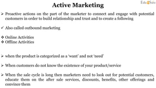 Active Marketing
 Proactive actions on the part of the marketer to connect and engage with potential
customers in order to build relationship and trust and to create a following
 Also called outbound marketing
 Online Activities
 Offline Activities
 when the product is categorized as a ‘want’ and not ‘need’
 When customers do not know the existence of your product/service
 When the sale cycle is long then marketers need to look out for potential customers,
educate them on the after sale services, discounts, benefits, other offerings and
convince them
 