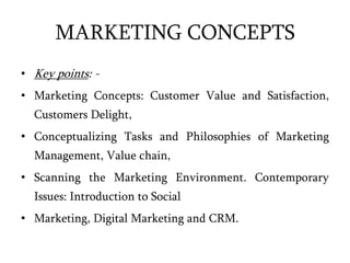 MARKETING CONCEPTS
• Key points: -
• Marketing Concepts: Customer Value and Satisfaction,
Customers Delight,
• Conceptualizing Tasks and Philosophies of Marketing
Management, Value chain,
• Scanning the Marketing Environment. Contemporary
Issues: Introduction to Social
• Marketing, Digital Marketing and CRM.
 
