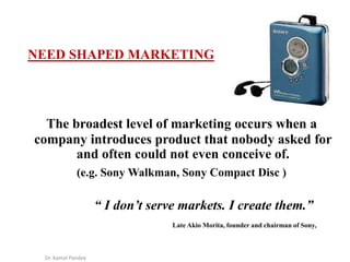 Dr. Kamal Pandey
NEED SHAPED MARKETING
The broadest level of marketing occurs when a
company introduces product that nobod...