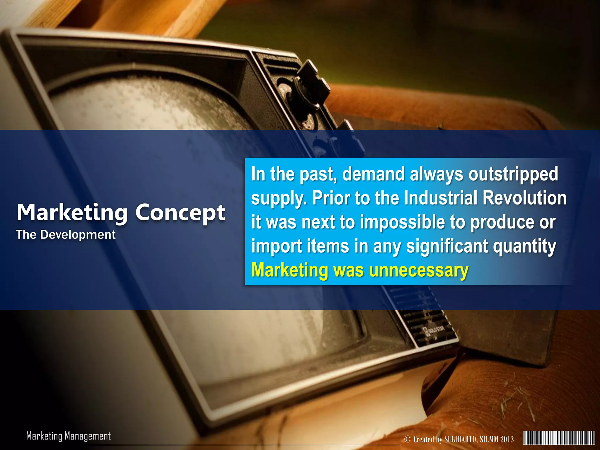 © Created by SUGIHARTO, SH.MM 2013Marketing Management
Marketing Concept
The Development
In the past, demand always outstripped
supply. Prior to the Industrial Revolution
it was next to impossible to produce or
import items in any significant quantity
Marketing was unnecessary
 