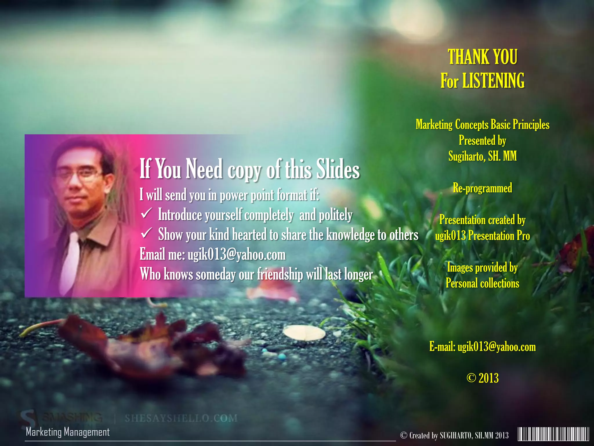 © Created by SUGIHARTO, SH.MM 2013Marketing Management
THANK YOU
For LISTENING
Marketing Concepts Basic Principles
Presented by
Sugiharto, SH. MM
Re-programmed
Presentation created by
ugik013 Presentation Pro
Images provided by
Personal collections
E-mail: ugik013@yahoo.com
© 2013
If You Need copy of this Slides
I will send you in power point format if:
 Introduce yourself completely and politely
 Show your kind hearted to share the knowledge to others
Email me: ugik013@yahoo.com
Who knows someday our friendship will last longer
 