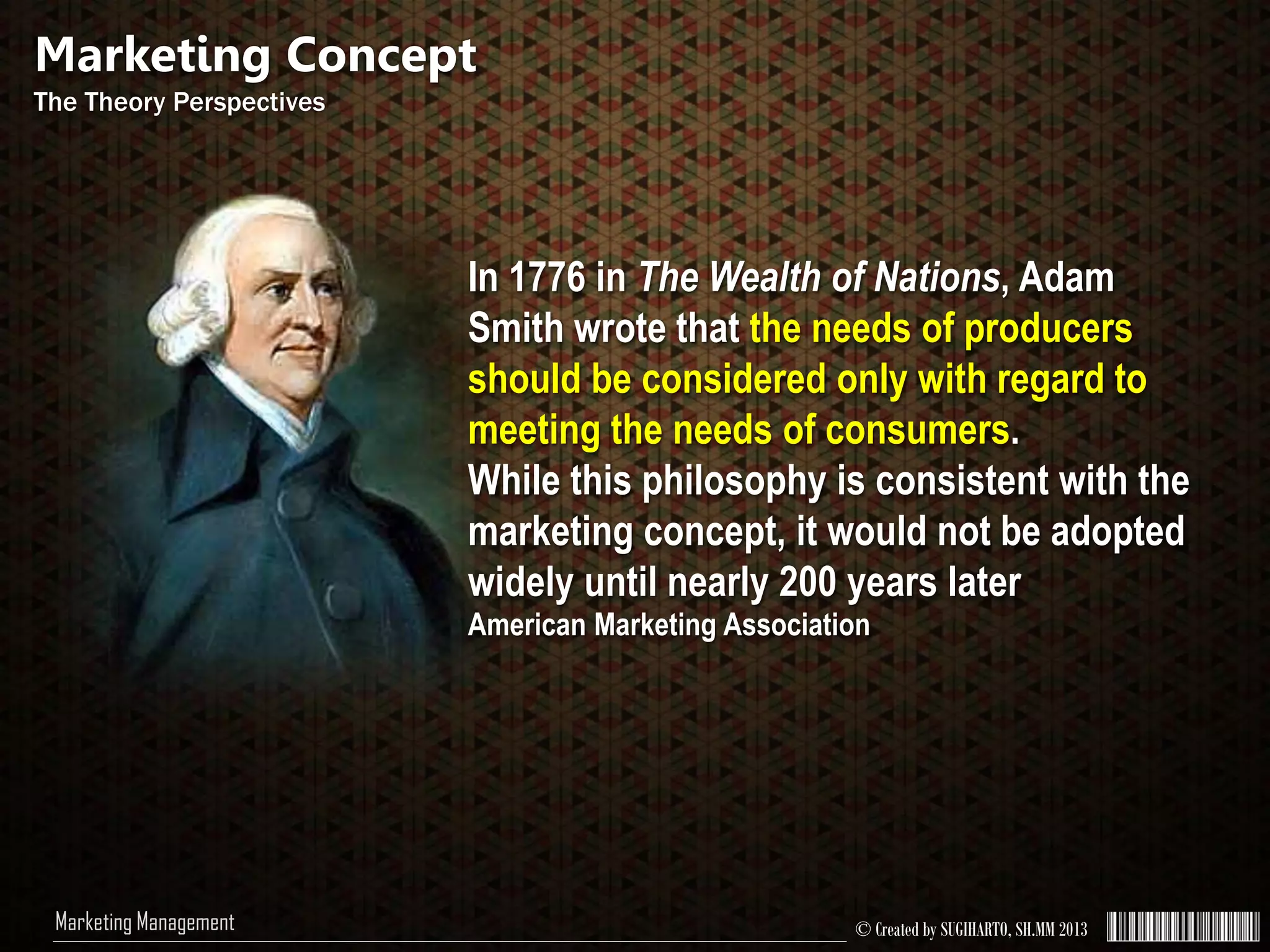 © Created by SUGIHARTO, SH.MM 2013Marketing Management
In 1776 in The Wealth of Nations, Adam
Smith wrote that the needs of producers
should be considered only with regard to
meeting the needs of consumers.
While this philosophy is consistent with the
marketing concept, it would not be adopted
widely until nearly 200 years later
American Marketing Association
Marketing Concept
The Theory Perspectives
 