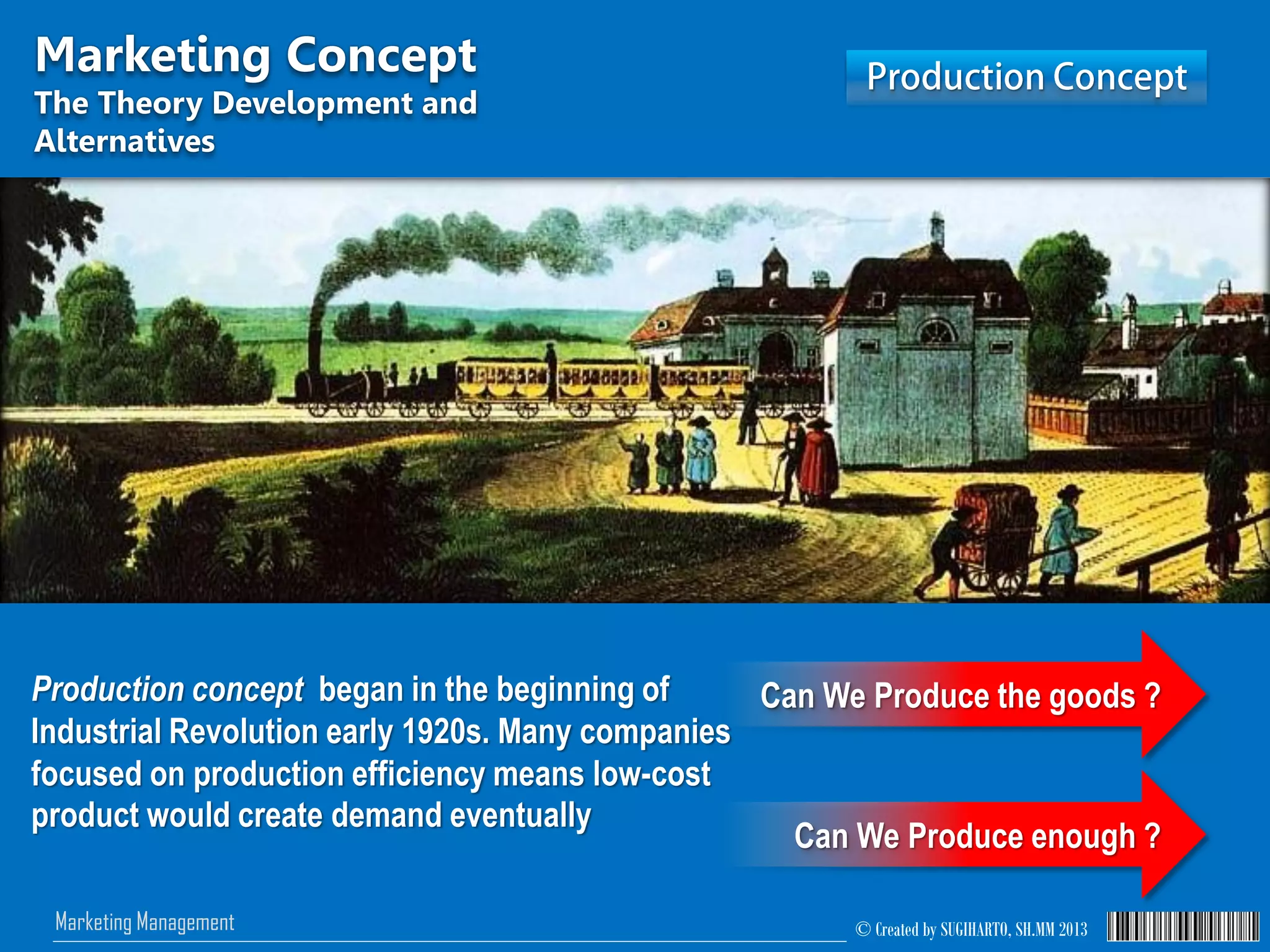 © Created by SUGIHARTO, SH.MM 2013Marketing Management
Marketing Concept
The Theory Development and
Alternatives
Production concept began in the beginning of
Industrial Revolution early 1920s. Many companies
focused on production efficiency means low-cost
product would create demand eventually
Can We Produce the goods ?
Can We Produce enough ?
 