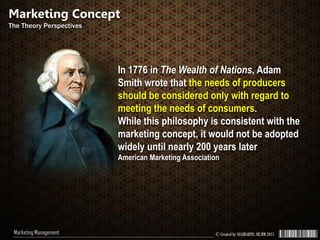 © Created by SUGIHARTO, SH.MM 2013Marketing Management
In 1776 in The Wealth of Nations, Adam
Smith wrote that the needs of producers
should be considered only with regard to
meeting the needs of consumers.
While this philosophy is consistent with the
marketing concept, it would not be adopted
widely until nearly 200 years later
American Marketing Association
Marketing Concept
The Theory Perspectives
 