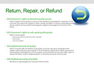 Return, Repair, or Refund 
• S54 Consumer’s rights to demand quality service 
• 54(2) If supplier fails to perform a service to the standards contemplated in subsection (1) the 
consumer may require the supplier to either remedy any defect or refund a reasonable portion 
of price paid for services performed and goods supplied, having regard to the extent of the 
failure. 
• S55 Consumer’s rights to safe, good quality goods 
• Right to receive goods: 
• Reasonably suited for purpose for which intended 
• Good quality 
• Free of any defects 
• S56 Implied warranty of quality 
• Within 6 months after the delivery of any goods, consumer may return the goods to the 
supplier without penalty and at supplier’s risk and expense if goods fail to satisfy requirements 
and standards contemplated in s55 and supplier must at direction of consumer either repair or 
replace the failed, unsafe or defective goods; or refund the consumer the price paid 
• S56 Implied warranty of quality 
• Warranty on repaired goods for a period of three months 
 