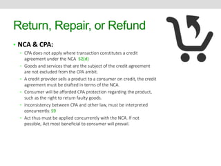 Return, Repair, or Refund 
• NCA & CPA: 
• CPA does not apply where transaction constitutes a credit 
agreement under the NCA S2(d) 
• Goods and services that are the subject of the credit agreement 
are not excluded from the CPA ambit. 
• A credit provider sells a product to a consumer on credit, the credit 
agreement must be drafted in terms of the NCA. 
• Consumer will be afforded CPA protection regarding the product, 
such as the right to return faulty goods. 
• Inconsistency between CPA and other law, must be interpreted 
concurrently. S9 
• Act thus must be applied concurrently with the NCA. If not 
possible, Act most beneficial to consumer will prevail. 
 